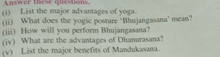 Answer these questions. 
(i) List the major advantages of yoga. 
(ii) What does the yogic posture ‘Bhujangasana’ mean? 
(iii) How will you perform Bhujangasana? 
(iv) What are the advantages of Dhanurasana? 
(v) List the major benefits of Mandukasana.