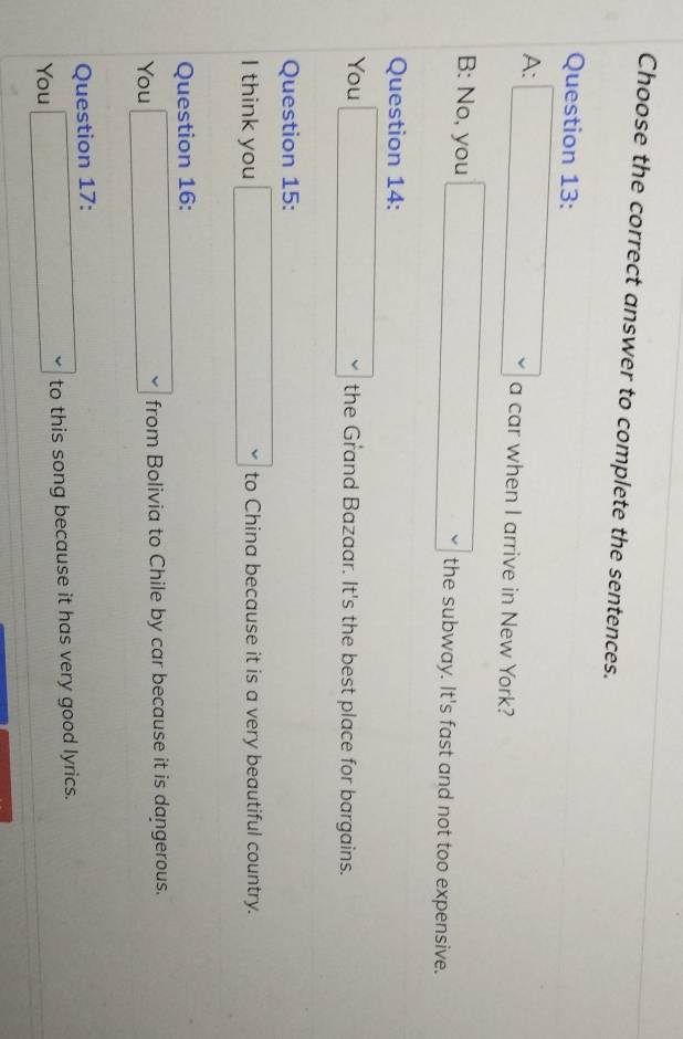 Choose the correct answer to complete the sentences.
Question 13:
A: □ a car when I arrive in New York?
B: No, you □ the subway. It's fast and not too expensive.
Question 14:
You □ the Grand Bazaar. It's the best place for bargains.
Question 15:
I think you □ to China because it is a very beautiful country.
Question 16:
You □ from Bolivia to Chile by car because it is dangerous.
Question 17:
You □ to this song because it has very good lyrics.