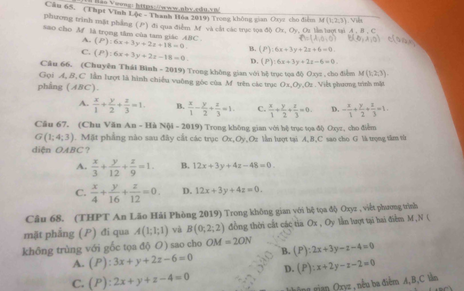 Ui Bão Vương: https://www.nbv.edu.vn/
Câu 65. (Thpt Vĩnh Lộc - Thanh Hóa 2019) Trong không gian Óxyz cho điểm M(1;2;3). Viết
phương trình mặt phẳng (P) đi qua điểm M và cắt các trục tọa độ Ox, Oy, Oz lằn lượt tai A . B . C
sao cho M là trọng tâm của tam giác ABC . (P):6x+3y+2z+18=0.
A.
C. (P):6x+3y+2z-18=0.
B. (P):6x+3y+2z+6=0.
D. (P):6x+3y+2z-6=0.
Câu 66. (Chuyên Thái Bình - 2019) Trong không gian với hệ trục tọa độ Oxyz , cho điểm M(1;2;3).
Gọi A, B,C lần lượt là hình chiếu vuông góc của M trên các trục Ox,Oy,Oz . Viết phương trình mặt
phẳng (ABC).
A.  x/1 + y/2 + z/3 =1. B.  x/1 - y/2 + z/3 =1. C.  x/1 + y/2 + z/3 =0. D. - x/1 + y/2 + z/3 =1.
Câu 67. (Chu Văn An - Hà Nội - 2019) Trong không gian với hệ trục tọa độ Oxyz, cho điểm
G(1;4;3). Mặt phẳng nào sau đây cất các trục Ox,Oy,Oz lần lượt tại A, B,C sao cho G là trọng tâm tử
diện OABC ?
A.  x/3 + y/12 + z/9 =1. B. 12x+3y+4z-48=0.
C.  x/4 + y/16 + z/12 =0. D. 12x+3y+4z=0.
Câu 68. (THPT An Lão Hải Phòng 2019) Trong không gian với hệ tọa độ Oxyz , viết phương trình
mặt phẳng (P) đi qua A(1;1;1) và B(0;2;2) đồng thời cất các tia Ox , Oy lần lượt tại hai điểm M, N (
không trùng với gốc tọa độ O) sao cho OM=2ON
B. (P):2x+3y-z-4=0
A. (P):3x+y+2z-6=0
D. (P):x+2y-z-2=0
C. (P):2x+y+z-4=0
ông gian Oxyz , nều ba điểm A,B,C lần