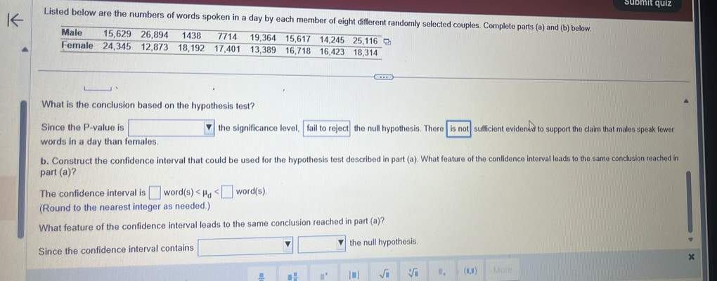 submit quiz
Listed below are the numbers of words spoken in a day by each member of eight diffely selected couples. Complete parts (a) and (b) below
_
_
What is the conclusion based on the hypothesis test?
Since the P -value is □  □  the significance level, fail to reject the null hypothesis. There is not sufficient evidencd to support the claim that males speak fewer
words in a day than females
b. Construct the confidence interval that could be used for the hypothesis test described in part (a). What feature of the confidence interval leads to the same conclusion reached in
part (a)?
The confidence interval is □ word(s) . 
(Round to the nearest integer as needed.)
What feature of the confidence interval leads to the same conclusion reached in part (a)?
Since the confidence interval contains □ □ □ the null hypothesis.
_ B □  □ /□   □° |□ | sqrt(□ ) sqrt[□](□ ) Ⅲ. (1,1 More