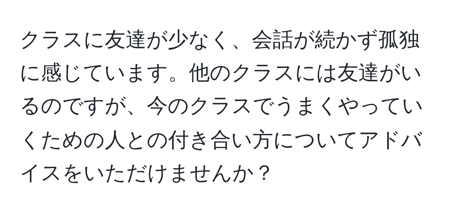 クラスに友達が少なく、会話が続かず孤独に感じています。他のクラスには友達がいるのですが、今のクラスでうまくやっていくための人との付き合い方についてアドバイスをいただけませんか？