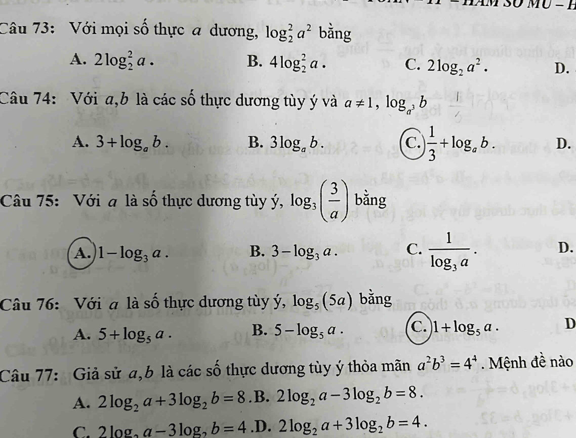 MO-H 
Câu 73: Với mọi số thực a dương, log _2^(2a^2) bằng
A. 2log _2^(2a· B. 4log _2^2a· C. 2log _2)a^2. D.
Câu 74: Với a,b là các số thực dương tùy ý và a!= 1, log _a^3b
A. 3+log _ab. B. 3log _ab. C. ) 1/3 +log _ab. D.
Câu 75: Với a là số thực dương tùy ý, log _3( 3/a ) bằng
A. 1-log _3a. B. 3-log _3a. C. frac 1log _3a.
D.
Câu 76: Với a là số thực dương tùy ý, log _5(5a) bằng
B.
A. 5+log _5a. 5-log _5a.
C. 1+log _5a.
D
Câu 77: Giả sử a,b là các số thực dương tùy ý thỏa mãn a^2b^3=4^4 Mệnh đề nào
A. 2log _2a+3log _2b=8.B. 2log _2a-3log _2b=8.
C. 2log _2a-3log _2b=4 .D. 2log _2a+3log _2b=4.