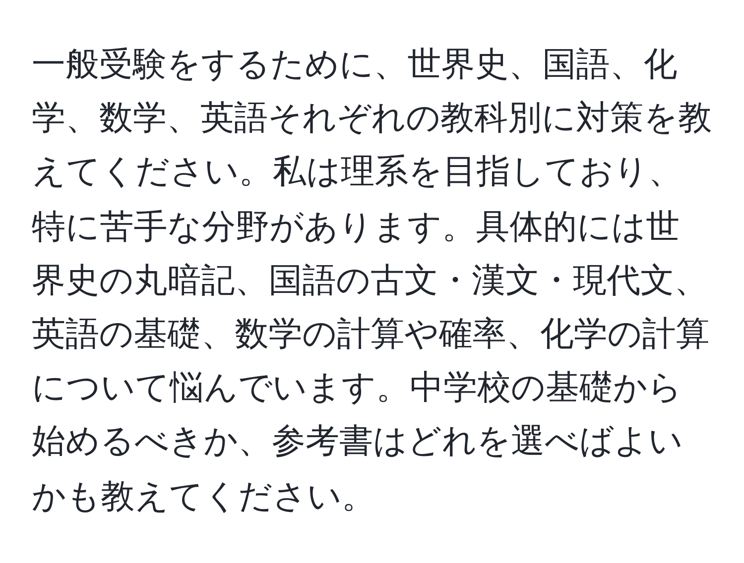 一般受験をするために、世界史、国語、化学、数学、英語それぞれの教科別に対策を教えてください。私は理系を目指しており、特に苦手な分野があります。具体的には世界史の丸暗記、国語の古文・漢文・現代文、英語の基礎、数学の計算や確率、化学の計算について悩んでいます。中学校の基礎から始めるべきか、参考書はどれを選べばよいかも教えてください。