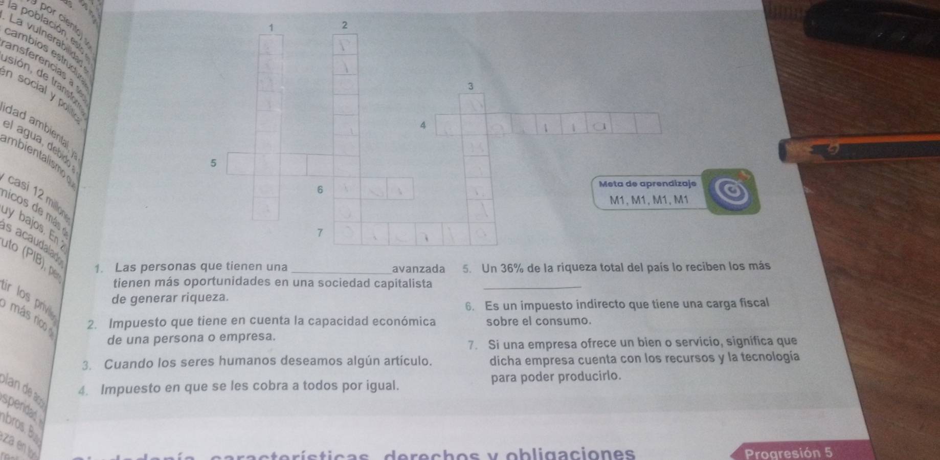 porcien 
1 
2 
la población e t 
La vulnerabilidag 
cambios estrudu 
ansferencias a 
sión e transn 
3 
n social y polit 
4 
dad ambiental 
1 1
el agua, debido 
biels m 
5 
6 
Meta de aprendizaje a 
casi 12 million
M1, M1, M1, M1 
nicos de más 
y bajos. En 
7 
s acaudalad 
uto (PIB), p 1. Las personas que tienen una _avanzada 5. Un 36% de la riqueza total del país lo reciben los más 
tienen más oportunidades en una sociedad capitalista_ 
ir los priv 
de generar riqueza. 
6. Es un impuesto indirecto que tiene una carga fiscal 
más rico 2. Impuesto que tiene en cuenta la capacidad económica sobre el consumo. 
de una persona o empresa. 
7. Si una empresa ofrece un bien o servicio, significa que 
3. Cuando los seres humanos deseamos algún artículo. dicha empresa cuenta con los recursos y la tecnología 
para poder producirlo. 
4. Impuesto en que se les cobra a todos por igual. 
andeaó 
spendad 
bros. B 
za en l 

Progresión 5