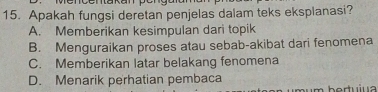 Apakah fungsi deretan penjelas dalam teks eksplanasi?
A. Memberikan kesimpulan dari topik
B. Menguraikan proses atau sebab-akibat dari fenomena
C. Memberikan latar belakang fenomena
D. Menarik perhatian pembaca