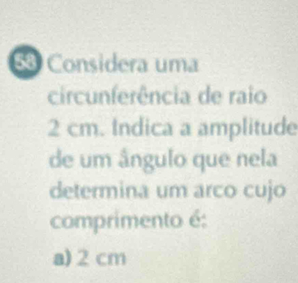 Considera uma
circunferência de raio
2 cm. Indica a amplitude
de um ângulo que nela
determina um arco cujo
comprimento é:
a) 2 cm