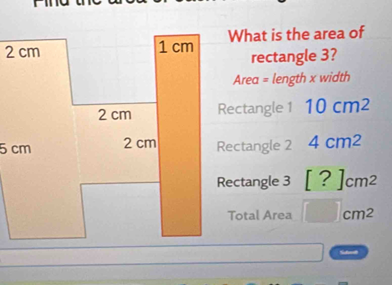 What is the area of
rectangle 3?
Area = length x width
Rectangle 1 10cm^2
Rectangle 2 4cm^2
Rectangle 3 [?]cm^2
Total Area □ cm^2