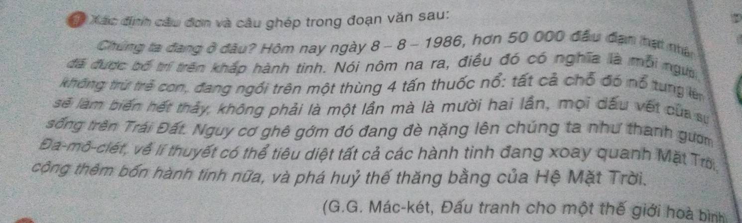 Xác định câu đơn và câu ghép trong đoạn văn sau: 
Chứng ta đang ở đầu? Hôm nay ngày 8 - 8 - 1986, hơn 50 000 đầu đạn hạt nhân 
đã được bố trí trên khắp hành tinh. Nói nôm na ra, điều đó có nghĩa là mỗi ngườ 
không trừ trẻ con, đang ngổi trên một thùng 4 tấn thuốc nổ: tất cả chỗ đó nổ tung lên 
sẽ làm biến hết thảy, không phải là một lần mà là mười hai lần, mọi dấu vết của sự 
sống trên Trái Đất. Nguy cơ ghê gớm đó đang đè nặng lên chúng ta như thanh gườm 
Đa-mô-ciét, về lí thuyết có thể tiêu diệt tất cả các hành tinh đang xoay quanh Mặt Trờ 
cộng thêm bốn hành tinh nữa, và phá huỷ thế thăng bằng của Hệ Mặt Trời. 
(G.G. Mác-két, Đấu tranh cho một thế giới hoà bình