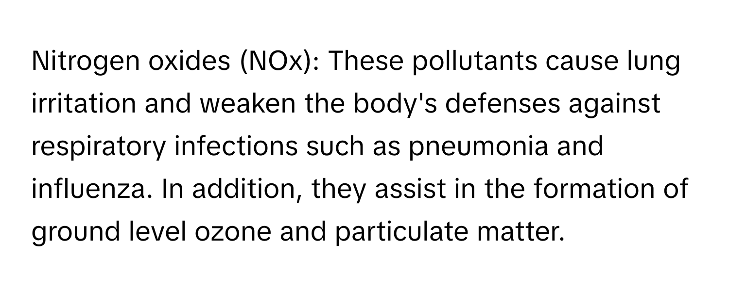 Nitrogen oxides (NOx): These pollutants cause lung irritation and weaken the body's defenses against respiratory infections such as pneumonia and influenza. In addition, they assist in the formation of ground level ozone and particulate matter.