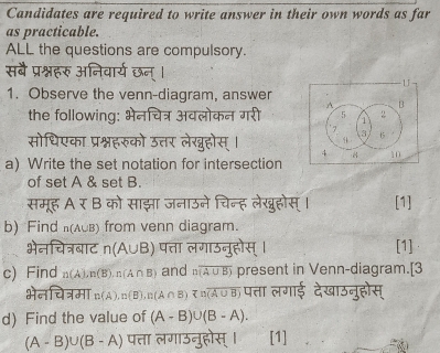 Candidates are required to write answer in their own words as far 
as practicable. 
ALL the questions are compulsory. 
सबै प्र 
U 
1. Observe the venn-diagram, answer 
A B 
the following: मोकन गरी 5 1 2
7 
सोधिएका प्रश्नहरुको उत 
3 15
4
4 
a) Write the set notation for intersection 8 10
of set A & set B. 
समूह A र B को साझा जनाउने चिन्ह लेखुहोस्। [1] 
b) Find (ACB) from venn diagram. 
ाट n(A∪ B) पत्ता लगाउनुहोस् । [1] 
c) Find n(A), n(B), n(A∩ B) and noverline (A∪ B) present in Venn-diagram.[3 
H n(A), n(B), n(A∩ B)=noverline (A∪ B) पत्ता लगाई देखाउनुहोस् 
d) Find the value of (A-B)∪ (B-A).
(A-B)∪ (B-A) पत्ता लगाउनुहोस् । [1]