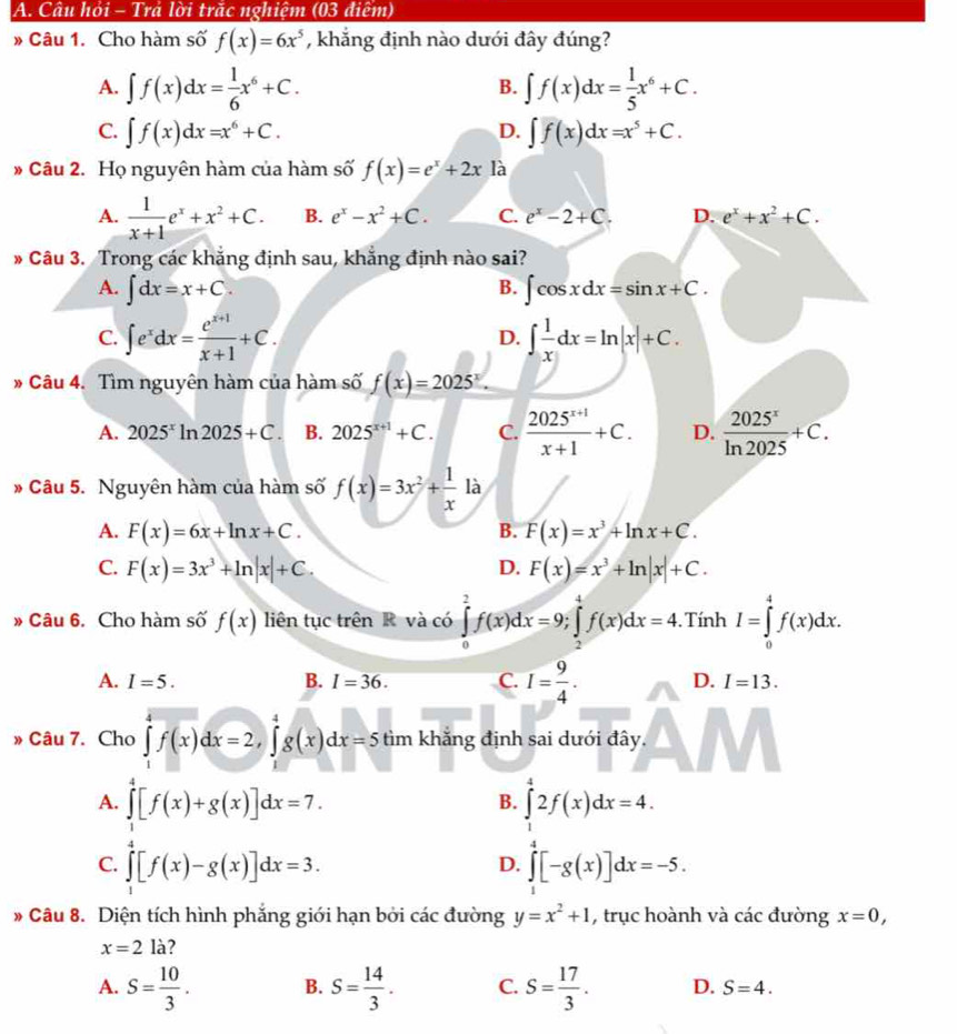 Câu hỏi - Trả lời trăc nghiệm (03 điệm)
» Câu 1. Cho hàm số f(x)=6x^5 , khẳng định nào dưới đây đúng?
A. ∈t f(x)dx= 1/6 x^6+C. ∈t f(x)dx= 1/5 x^6+C.
B.
C. ∈t f(x)dx=x^6+C. ∈t f(x)dx=x^5+C.
D.
* Câu 2. Họ nguyên hàm của hàm số f(x)=e^x+2x là
A.  1/x+1 e^x+x^2+C. B. e^x-x^2+C. C. e^x-2+C. D. e^x+x^2+C.
Câu 3. Trong các khẳng định sau, khẳng định nào sai?
A. ∈t dx=x+C. B. ∈t cos xdx=sin x+C.
C. ∈t e^xdx= (e^(x+1))/x+1 +C. ∈t  1/x dx=ln |x|+C.
D.
# Câu 4. Tìm nguyên hàm của hàm số f(x)=2025^x.
A. 2025^xln 2025+C. B. 2025^(x+1)+C. C.  (2025^(x+1))/x+1 +C. D.  2025^x/ln 2025 +C.
là
Câu 5. Nguyên hàm của hàm số f(x)=3x^2+ 1/x  .
A. F(x)=6x+ln x+C. B. F(x)=x^3+ln x+C.
C. F(x)=3x^3+ln |x|+C. D. F(x)=x^3+ln |x|+C.
» Câu 6. Cho hàm số f(x) liên tục trên R và có ∈tlimits _0^(2f(x)dx=9;∈tlimits _2^4f(x)dx=4.TinhI=∈tlimits _0^4f(x)dx.
A. I=5. B. I=36. C. I=frac 9)4. D. I=13.
» Câu 7. Cho ∈tlimits _1^(4f(x)dx=2,∈tlimits _1^4g(x)dx=5 tìm khăng định sai dưới đây.
A. ∈tlimits _1^4[f(x)+g(x)]dx=7. ∈tlimits _1^42f(x)dx=4.
B.
C. ∈tlimits _1^4[f(x)-g(x)]dx=3. ∈tlimits _0^4[-g(x)]dx=-5.
D.
# Câu 8. Diện tích hình phẳng giới hạn bởi các đường y=x^2)+1 , trục hoành và các đường x=0,
x=2la
A. S= 10/3 . B. S= 14/3 . C. S= 17/3 . D. S=4.