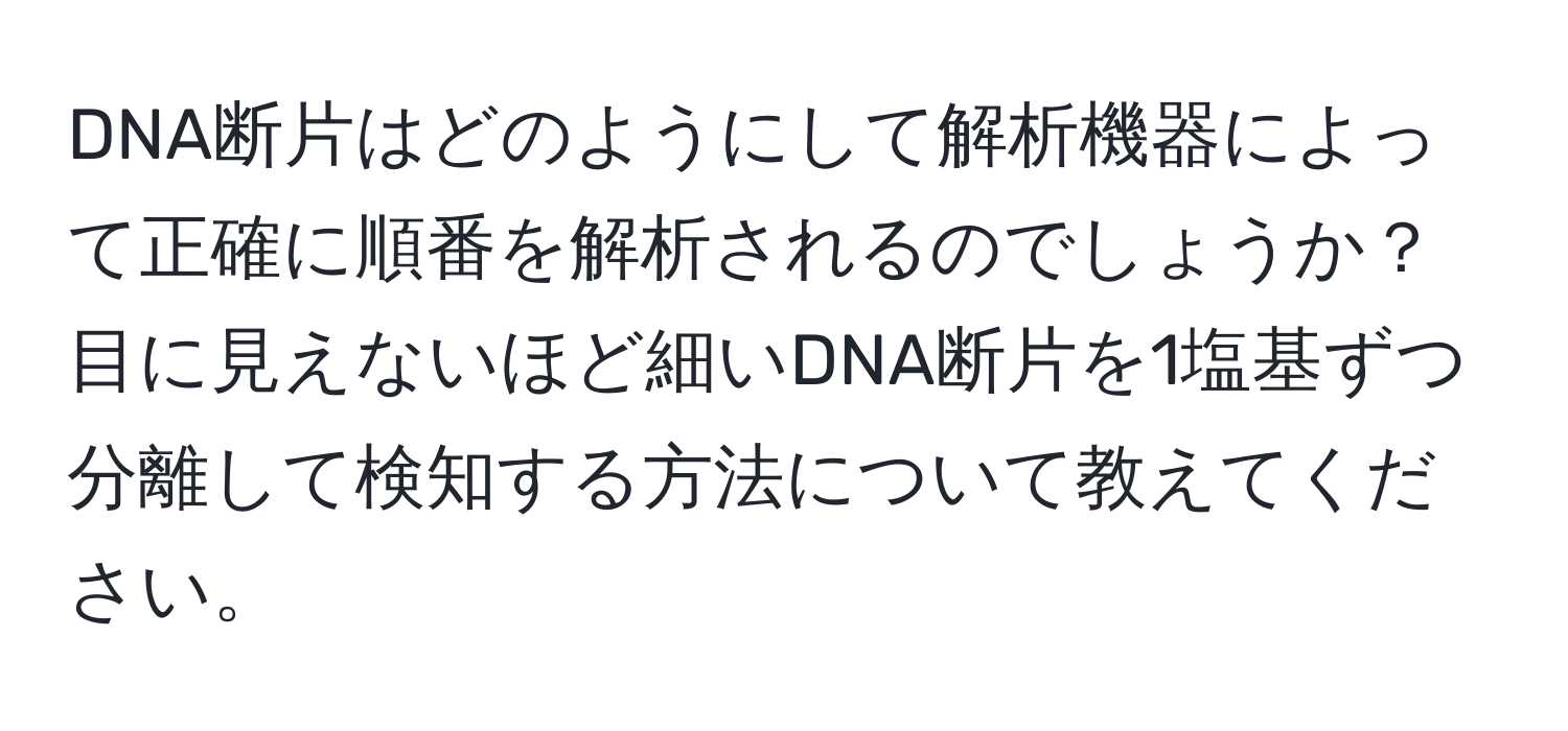 DNA断片はどのようにして解析機器によって正確に順番を解析されるのでしょうか？目に見えないほど細いDNA断片を1塩基ずつ分離して検知する方法について教えてください。