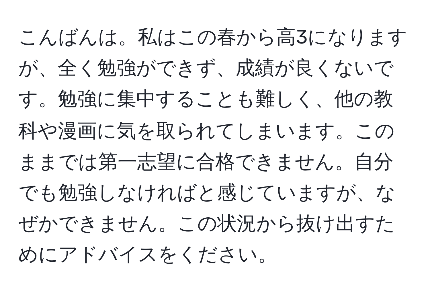 こんばんは。私はこの春から高3になりますが、全く勉強ができず、成績が良くないです。勉強に集中することも難しく、他の教科や漫画に気を取られてしまいます。このままでは第一志望に合格できません。自分でも勉強しなければと感じていますが、なぜかできません。この状況から抜け出すためにアドバイスをください。