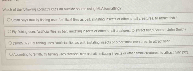 Which of the following correctly cites an outside source using MLA formatting?
Smith says that fly fishing uses "artificial flies as bait, imitating insects or other small creatures, to attract fish."
Fly fishing uses 'artificial flies as bait, imitating insects or other small creatures, to attract fish,''(Source: John Smith)
(Smith 32): Fly fishing uses 'artificial flies as bait, imitating insects or other small creatures, to attract fish'
According to Smith, fly fishing uses "artificial flies as bait, imitating insects or other small creatures, to attract fish' (32).