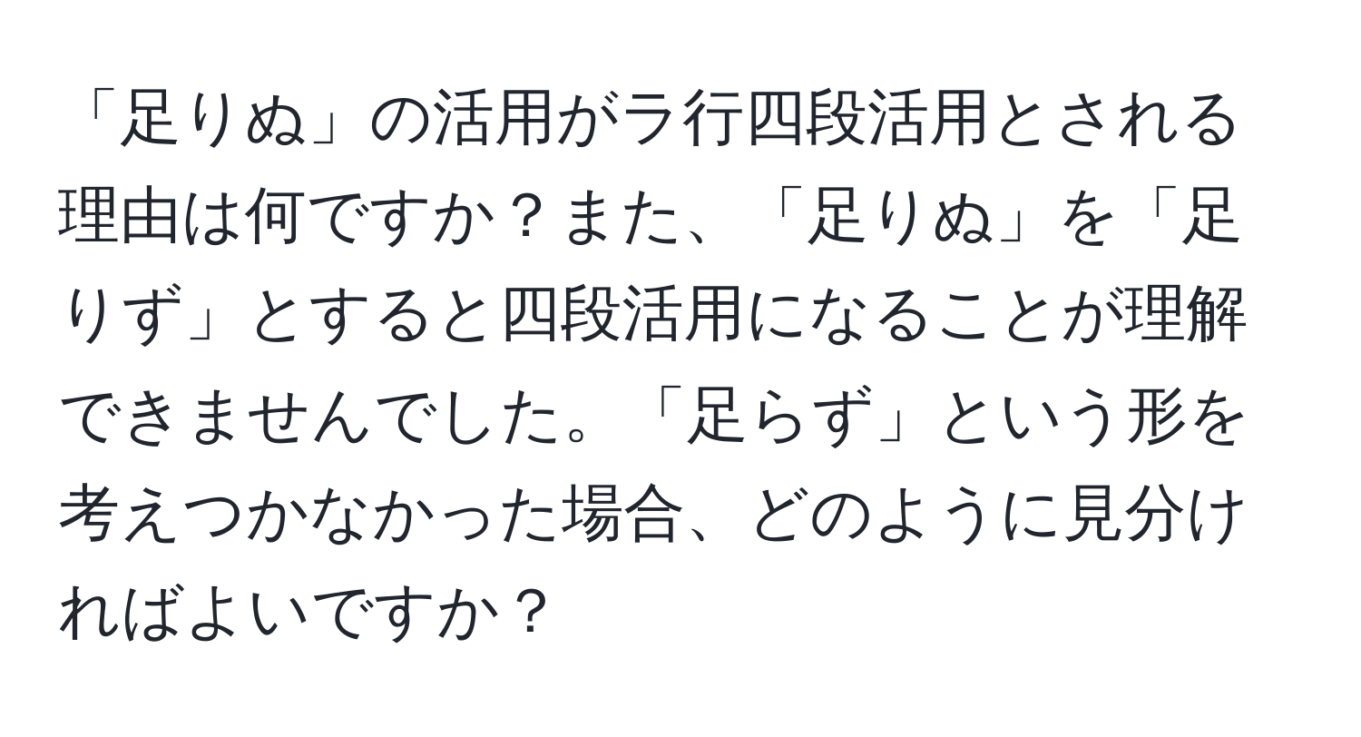 「足りぬ」の活用がラ行四段活用とされる理由は何ですか？また、「足りぬ」を「足りず」とすると四段活用になることが理解できませんでした。「足らず」という形を考えつかなかった場合、どのように見分ければよいですか？