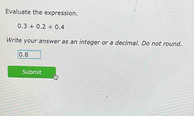 Evaluate the expression.
0.3+0.2/ 0.4
Write your answer as an integer or a decimal. Do not round.
0.8
Submit