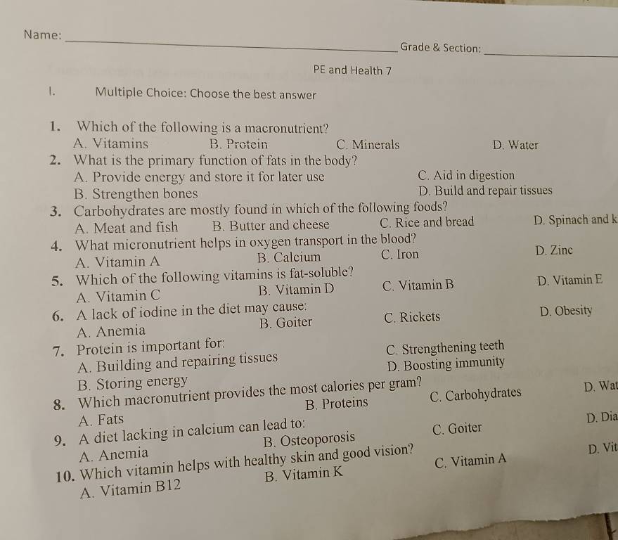 Name: _Grade & Section:
PE and Health 7
1. Multiple Choice: Choose the best answer
1. Which of the following is a macronutrient?
A. Vitamins B. Protein C. Minerals D. Water
2. What is the primary function of fats in the body?
A. Provide energy and store it for later use C. Aid in digestion
B. Strengthen bones D. Build and repair tissues
3. Carbohydrates are mostly found in which of the following foods?
A. Meat and fish B. Butter and cheese C. Rice and bread D. Spinach and k
4. What micronutrient helps in oxygen transport in the blood?
A. Vitamin A B. Calcium C. Iron
D. Zinc
5. Which of the following vitamins is fat-soluble?
A. Vitamin C B. Vitamin D C. Vitamin B D. Vitamin E
6. A lack of iodine in the diet may cause:
A. Anemia B. Goiter C. Rickets D. Obesity
7. Protein is important for:
A. Building and repairing tissues C. Strengthening teeth
B. Storing energy D. Boosting immunity
8. Which macronutrient provides the most calories per gram? D. Wat
A. Fats B. Proteins C. Carbohydrates
9. A diet lacking in calcium can lead to:
D. Dia
A. Anemia B. Osteoporosis C. Goiter
10. Which vitamin helps with healthy skin and good vision? D. Vit
A. Vitamin B12 B. Vitamin K C. Vitamin A