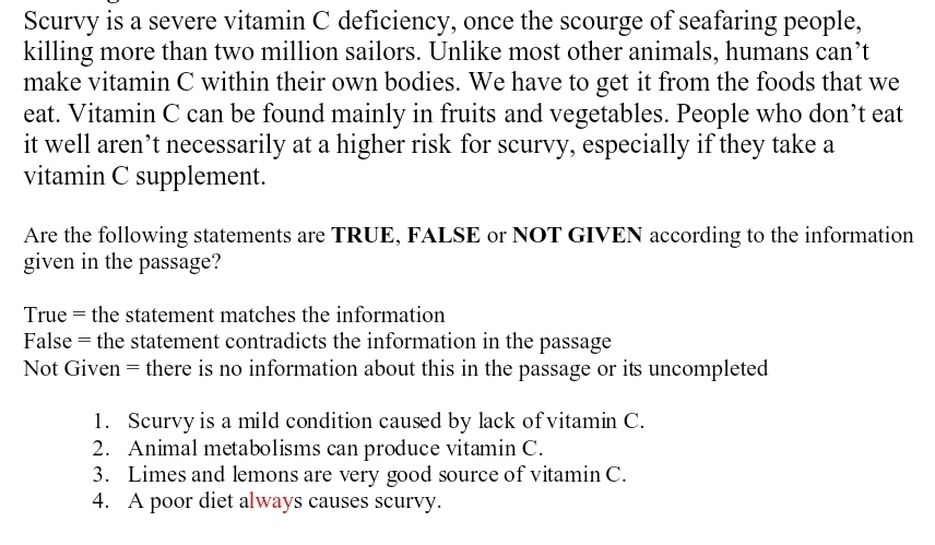 Scurvy is a severe vitamin C deficiency, once the scourge of seafaring people,
killing more than two million sailors. Unlike most other animals, humans can’t
make vitamin C within their own bodies. We have to get it from the foods that we
eat. Vitamin C can be found mainly in fruits and vegetables. People who don’t eat
it well aren’t necessarily at a higher risk for scurvy, especially if they take a
vitamin C supplement.
Are the following statements are TRUE, FALSE or NOT GIVEN according to the information
given in the passage?
True = the statement matches the information
False = the statement contradicts the information in the passage
Not Given = there is no information about this in the passage or its uncompleted
1. Scurvy is a mild condition caused by lack of vitamin C.
2. Animal metabolisms can produce vitamin C.
3. Limes and lemons are very good source of vitamin C.
4. A poor diet always causes scurvy.