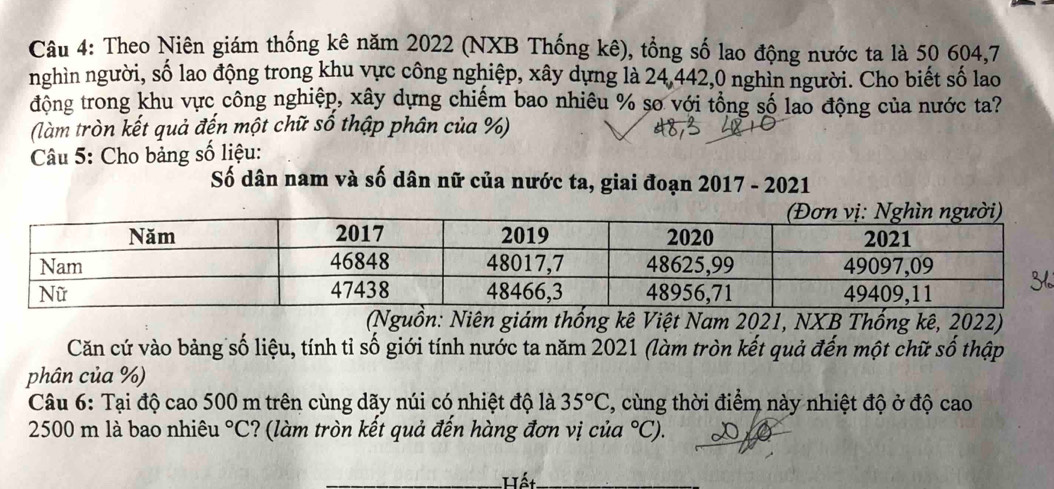 Theo Niên giám thống kê năm 2022 (NXB Thống kê), tổng số lao động nước ta là 50 604, 7
nghìn người, số lao động trong khu vực công nghiệp, xây dựng là 24, 442, 0 nghìn người. Cho biết số lao 
động trong khu vực công nghiệp, xây dựng chiếm bao nhiêu % so với tổng số lao động của nước ta? 
(làm tròn kết quả đến một chữ số thập phân của %) 
Câu 5: Cho bảng số liệu: 
Số dân nam và số dân nữ của nước ta, giai đoạn 2017 - 2021 
(Nguồn: Niên giám thống kê Việt Nam 2021, NXB Thống kê, 2022) 
Căn cứ vào bảng số liệu, tính tỉ số giới tính nước ta năm 2021 (làm tròn kết quả đến một chữ số thập 
phân của %) 
Câu 6: Tại độ cao 500 m trên cùng dãy núi có nhiệt độ là 35°C , cùng thời điểm này nhiệt độ ở độ cao
2500 m là bao nhiêu°C ? (làm tròn kết quả đến hàng đơn vị củ ^circ C). 
-Hết