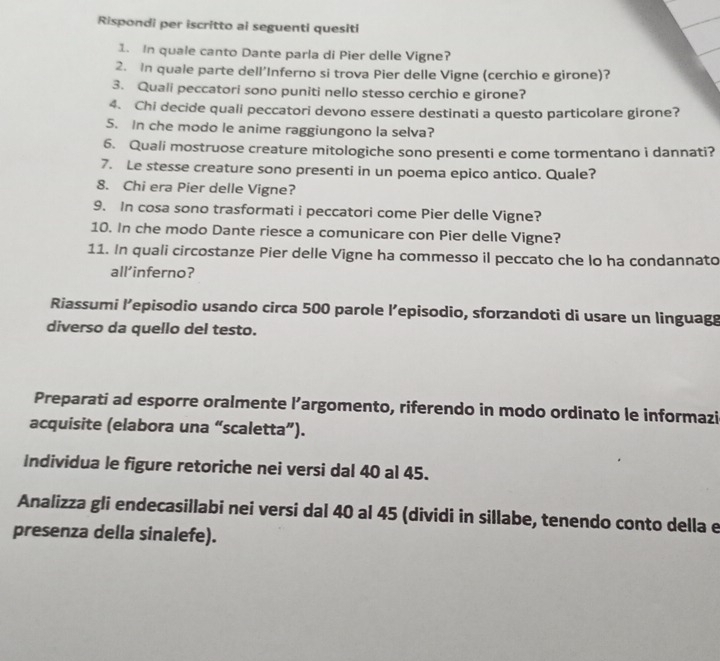 Rispondi per iscritto ai seguenti quesiti 
1. In quale canto Dante parla di Pier delle Vigne? 
2. In quale parte dell’Inferno si trova Pier delle Vigne (cerchio e girone)? 
3. Quali peccatori sono puniti nello stesso cerchio e girone? 
4. Chi decide quali peccatori devono essere destinati a questo particolare girone? 
5. In che modo le anime raggiungono la selva? 
6. Quali mostruose creature mitologiche sono presenti e come tormentano i dannati? 
7. Le stesse creature sono presenti in un poema epico antico. Quale? 
8. Chi era Pier delle Vigne? 
9. In cosa sono trasformati i peccatori come Pier delle Vigne? 
10. In che modo Dante riesce a comunicare con Pier delle Vigne? 
11. In quali circostanze Pier delle Vigne ha commesso il peccato che lo ha condannato 
all’inferno? 
Riassumi l’episodio usando circa 500 parole l’episodio, sforzandoti di usare un linguagg 
diverso da quello del testo. 
Preparati ad esporre oralmente l’argomento, riferendo in modo ordinato le informazi 
acquisite (elabora una “scaletta”). 
Individua le figure retoriche nei versi dal 40 al 45. 
Analizza gli endecasillabi nei versi dal 40 al 45 (dividi in sillabe, tenendo conto della e 
presenza della sinalefe).