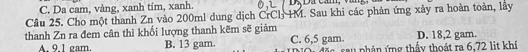 C. Da cam, vàng, xanh tím, xanh.
Câu 25. Cho một thanh Zn vào 200ml dung dịch CrCl IM. Sau khi các phản ứng xảy ra hoàn toàn, lấy
thanh Zn ra đem cân thì khối lượng thanh kẽm sẽ giảm
A. 9.1 gam. B. 13 gam. C. 6,5 gam.
D. 18,2 gam.
dặ c sa u phản ứng thấy thoát ra 6,72 lit khí