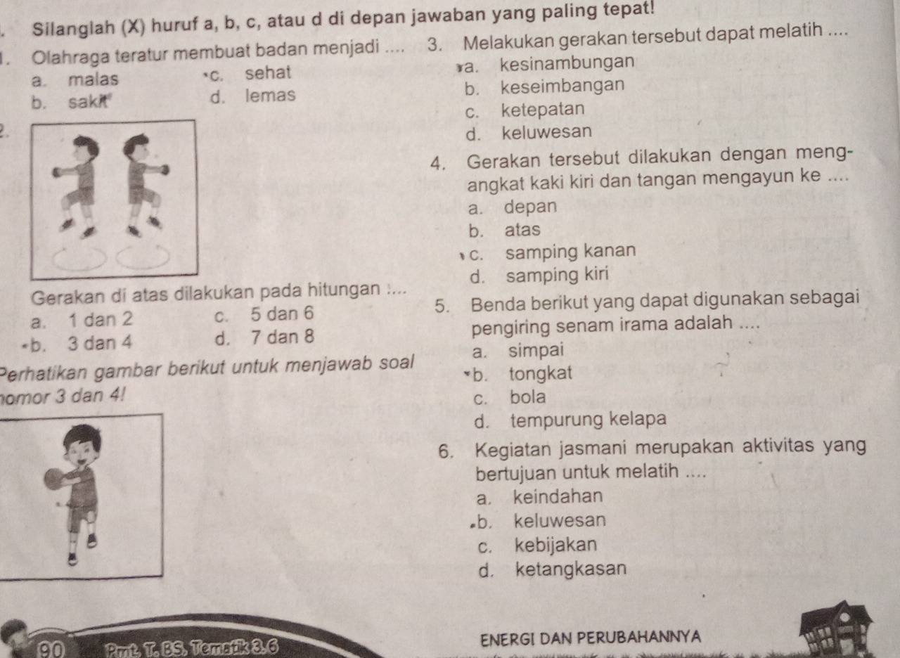 Silanglah (X) huruf a, b, c, atau d di depan jawaban yang paling tepat!
1. Olahraga teratur membuat badan menjadi .... 3. Melakukan gerakan tersebut dapat melatih ....
a. malas c. sehat *a. kesinambungan
b. sakit d. lemas b. keseimbangan
c. ketepatan
d. keluwesan
4. Gerakan tersebut dilakukan dengan meng-
angkat kaki kiri dan tangan mengayun ke ....
a. depan
b. atas
c. samping kanan
Gerakan di atas dilakukan pada hitungan .... d. samping kiri
a. 1 dan 2 c. 5 dan 6 5. Benda berikut yang dapat digunakan sebagai
*b. 3 dan 4 d. 7 dan 8 pengiring senam irama adalah ....
Perhatikan gambar berikut untuk menjawab soal a. simpai
*b. tongkat
omor 3 dan 4! c. bola
d. tempurung kelapa
6. Kegiatan jasmani merupakan aktivitas yang
bertujuan untuk melatih ....
a. keindahan
b. keluwesan
c. kebijakan
d. ketangkasan
on Pmt. T. BS. Tematik 3:6 ENERGI DAN PERUBAHANNYA