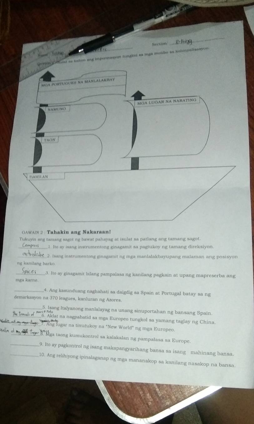 Section 
_ 
en ang impermasyon tungkol aa mga motibo sa kolonyalisasyon. 
GAWAIN 2 : Tahakin ang Nakaraan! 
Tukuyin ang tamang sagot ng bawat pahayag at isulat sa patlang ang tamang sagot. 
_1. Ito ay isang instrumentong ginagamit sa pagtukoy ng tamang direksiyon. 
_2. Isang instrumentong ginagamit ng mga manlalakbayupang malaman ang posisyon 
ng kanilang barko 
_3. Ito ay ginagamit bilang pampalasa ng kanilang pagkain at upang mapreserba ang 
mga karne. 
_4. Ang kasunduang naghahati sa daigdig sa Spain at Portugal batay sa ng 
demarkasyon na 370 leagues, kanluran ng Azores. 
_5. Isang Italyanong manlalayag na unang sinuportahan ng bansang Spain. 
_ haw o * . Akdat na nagpabatid sa mga Europeo tungkol sa yamang taglay ng China. 
7. Ang lugar na tinutukoy na “New World” ng mga Europeo. 
_ Mga taong kumukontrol sa kalakalan ng pampalasa sa Europe. 
_9. Ito ay pagkontrol ng isang makapangyarihang bansa sa isang mahinang bansa. 
_10. Ang relihiyong ipinalaganap ng mga mananakop sa kanilang nasakop na bansa.