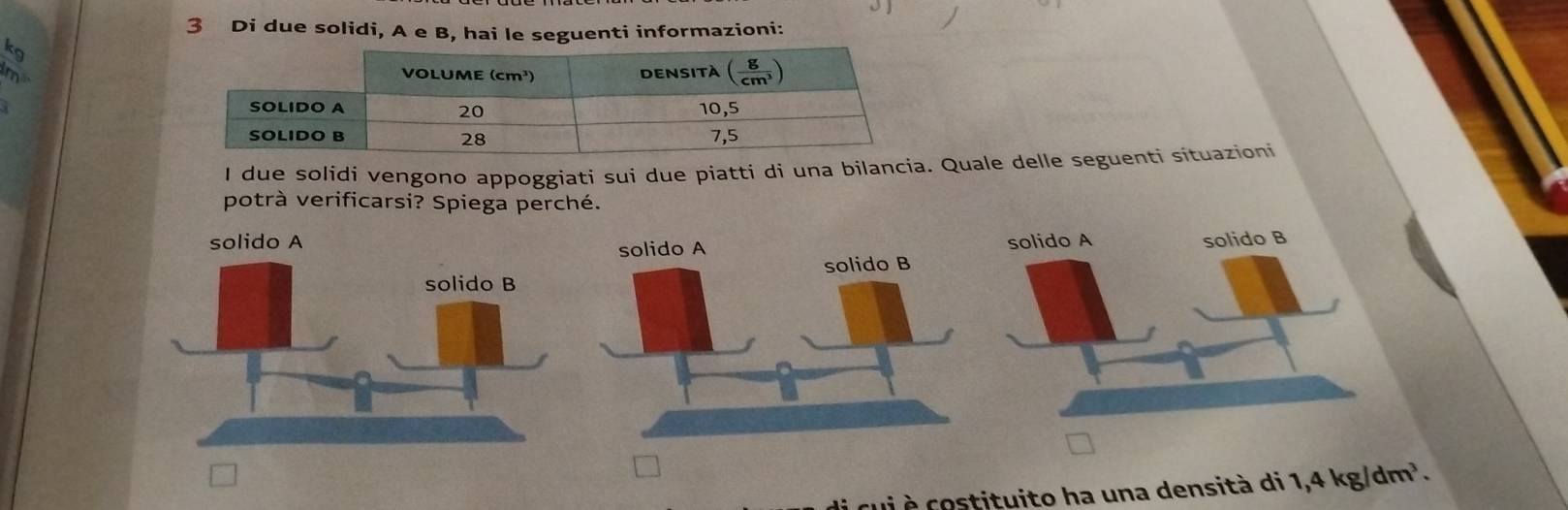 Di due solidi, A e B, hai le seguenti informazioni:
kg
m
I due solidi vengono appoggiati sui due piatti di una bilan Quale delle seguenti situazioni
potrà verificarsi? Spiega perché.
 
c i  costituito ha una densità di : 1,4kg/dm^3