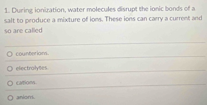 During ionization, water molecules disrupt the ionic bonds of a
salt to produce a mixture of ions. These ions can carry a current and
so are called
counterions.
electrolytes.
cations.
anions.