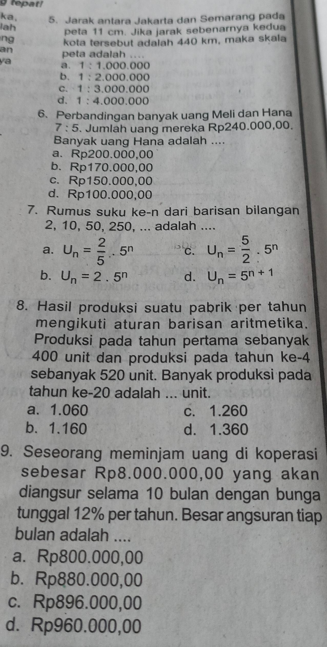 tepat!
ka, 5. Jarak antara Jakarta dan Semarang pada
lah
peta 11 cm. Jika jarak sebenarnya kedua
ng
kota tersebut adalah 440 km, maka skala
an
peta adalah ....
ya
a. 1:1,000.000
b. 1:2.000.000
C. 1:3.000.000
d. 1:4.000.000
6. Perbandingan banyak uang Meli dan Hana
7:5. Jumlah uang mereka Rp240.000,00.
Banyak uang Hana adalah ....
a. Rp200.000,00
b. Rp170.000,00
c. Rp150.000,00
d. Rp100.000;00
7. Rumus suku ke-n dari barisan bilangan
2, 10, 50, 250, ... adalah ....
a. U_n= 2/5 ..5^n U_n= 5/2 · 5^n
C.
b. U_n=2.5^n d. U_n=5^(n+1)
8. Hasil produksi suatu pabrik per tahun
mengikuti aturan barisan aritmetika.
Produksi pada tahun pertama sebanyak
400 unit dan produksi pada tahun ke-4
sebanyak 520 unit. Banyak produksi pada
tahun ke-20 adalah ... unit.
a. 1.060 c. 1.260
b. 1.160 d. 1.360
9. Seseorang meminjam uang di koperasi
sebesar Rp8.000.000,00 yang akan
diangsur selama 10 bulan dengan bunga
tunggal 12% per tahun. Besar angsuran tiap
bulan adalah ....
a. Rp800.000,00
b. Rp880.000,00
c. Rp896.000,00
d. Rp960.000,00