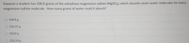 Suppose a student has 100.0 grams of the anhydrous magnesium sulfate (MgSO_4) , which absorbs seven water molecules for every
magnesium sulfate molecule. How many grams of water could it absorb?
104.8 g
120.37 g
18.02 g
126.14 g