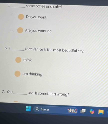 some coffee and cake? 
Do you want 
Are you wanting 
6. 1_ that Venice is the most beautiful city. 
think 
am thinking 
7. You_ sad. Is something wrong? 
Buscar