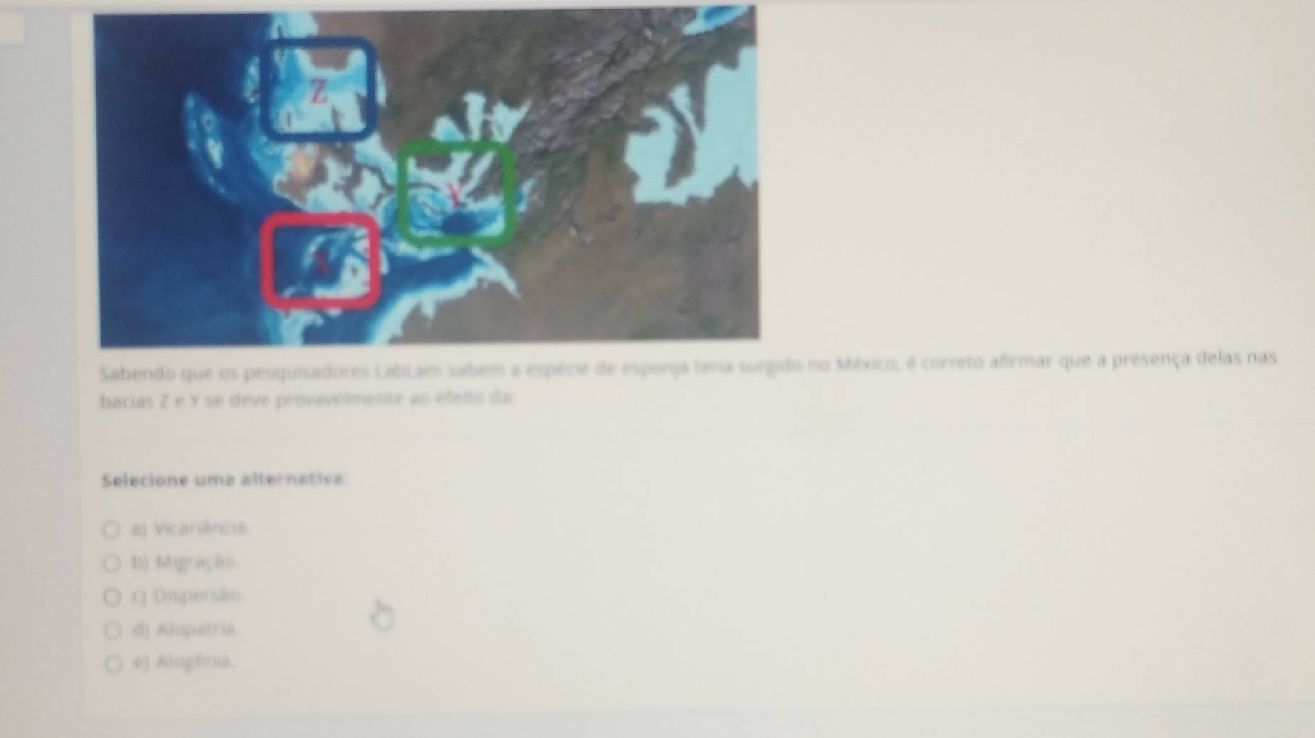 no México, é correto afirmar que a presença delas nas
bacias Z e Y se deve provavelmente ao efeito da
Selecione uma alternativa
a) Vicariância.
b) Migração
() Dispersão
d) Alopatria
e) Alogénia.