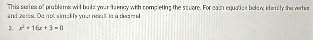 This series of problems will build your fluency with completing the square. For each equation below, identify the vertex 
and zeros. Do not simplify your result to a decimal. 
2. x^2+16x+3=0