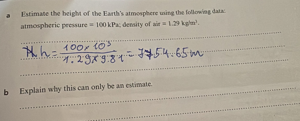 a Estimate the height of the Earth’s atmosphere using the following data: 
_ 
atmospheric pressure =100kPa; density of air=1.29kg/m^3. 
_ 
__ 
b Explain why this can only be an estimate. 
_