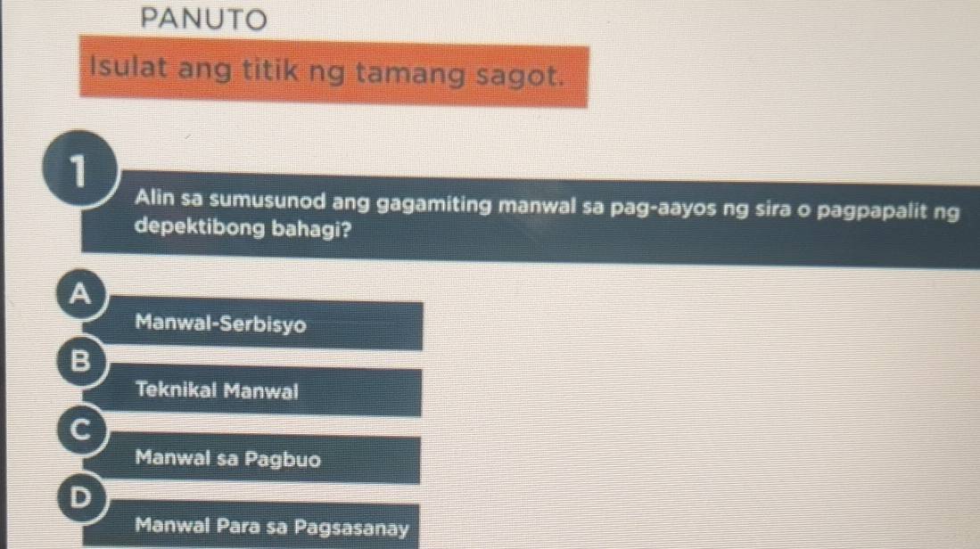 PANUTO
Isulat ang titik ng tamang sagot.
1
Alin sa sumusunod ang gagamiting manwal sa pag-aayos ng sira o pagpapalit ng
depektibong bahagi?
A
Manwal-Serbisyo
B
Teknikal Manwal
C
Manwal sa Pagbuo
D
Manwal Para sa Pagsasanay