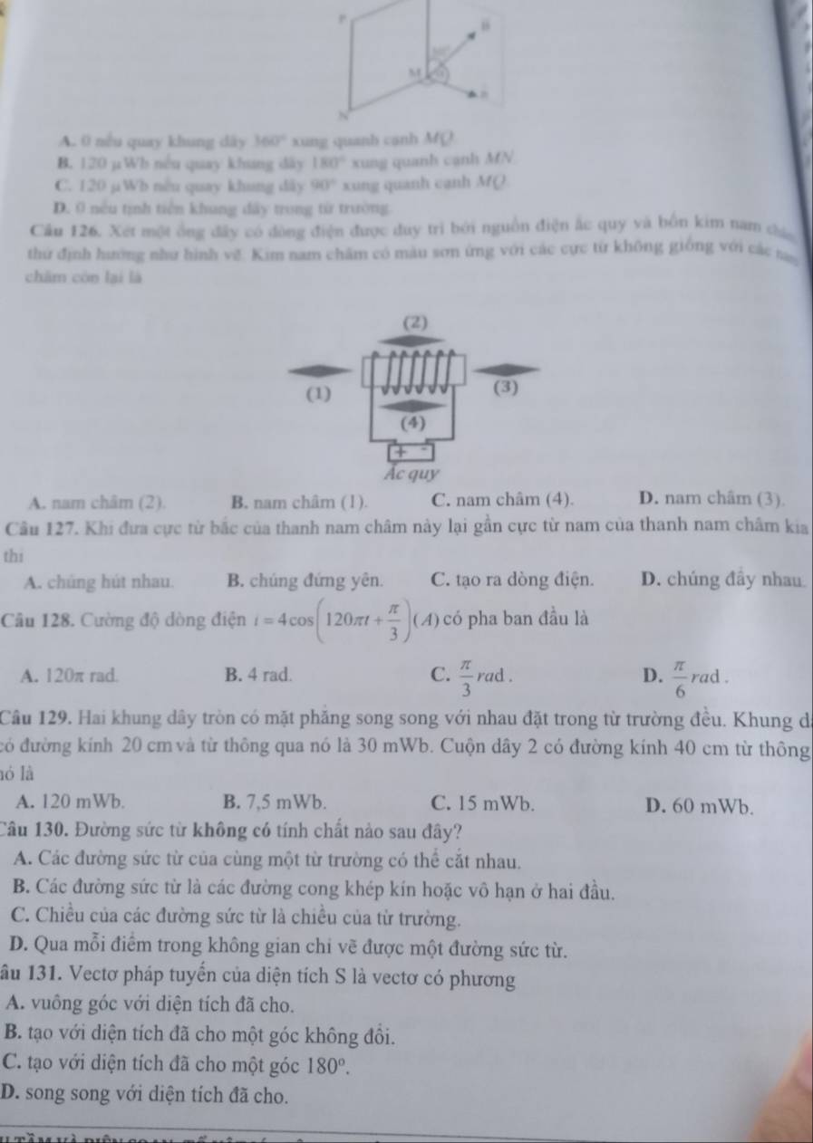 “
50°
M G
N
A. 0 nều quay khung dây 360° xung quanh canh MQ
B. 120 µWh nếu quay khang đây 180° xung quanh cạnh MN
C. 120 µWb nều quay khung đây 90° xung quanh cạnh MQ
D. 0 nếu tịnh tiên khung đây trong từ trường
Câu 126. Xét một ông đây có đòng điện được duy trì bởi nguồn điện ắc quy và bốn kim nam chúa
thứ định hướng như hình vẽ. Kim nam chăm có màu sơn ứng với các cực từ không giống với các ta
chām còn lại là
A. nam châm (2). B. nam châm (1). C. nam châm (4). D. nam châm (3).
Câu 127. Khi đưa cực từ bắc của thanh nam châm này lại gần cực từ nam của thanh nam châm kia
thi
A. chúng hút nhau. B. chúng đứng yên. C. tạo ra dòng điện. D. chúng đầy nhau
Câu 128. Cường độ dòng điện i=4cos (120π t+ π /3 )(A) có pha ban đầu là
A. 120π rad B. 4 rad. C.  π /3 rad. D.  π /6  rad .
Câu 129. Hai khung dây tròn có mặt phăng song song với nhau đặt trong từ trường đều. Khung de
đó đường kính 20 cm và từ thông qua nó là 30 mWb. Cuộn dây 2 có đường kính 40 cm từ thông
ló là
A. 120 mWb. B. 7,5 mWb. C. 15 mWb. D. 60 mWb.
Câu 130. Đường sức từ không có tính chất nào sau đây?
A. Các đường sức từ của cùng một từ trường có thể cắt nhau.
B. Các đường sức từ là các đường cong khép kín hoặc vô hạn ở hai đầu.
C. Chiều của các đường sức từ là chiều của từ trường.
D. Qua mỗi điểm trong không gian chi vẽ được một đường sức từ.
âu 131. Vectơ pháp tuyển của diện tích S là vectơ có phương
A. vuông góc với diện tích đã cho.
B. tạo với diện tích đã cho một góc không đổi.
C. tạo với diện tích đã cho một góc 180°.
D. song song với diện tích đã cho.