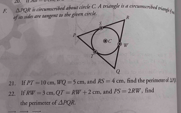 Ir 1111 
F. △ PQR is circumscribed about circle C. A triangle is a circumscribed triangle if 
of its sides are tangent to the given circle. 
21. If PT=10cm, WQ=5cm , and RS=4cm , find the perimeter of △ PQ
22. If RW=3cm, QT=RW+2cm , and PS=2RW , find 
the perimeter of △ PQR.