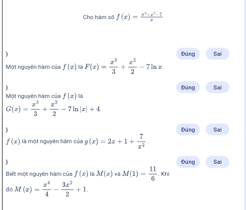 Cho hàm số f(x)= (x^3+x^2-7)/x 
) Đúng Sai 
Một nguyên hàm của f(x) là F(x)= x^3/3 + x^2/2 -7ln x. 
) Đúng Sai 
Một nguyên hàm của f(x) là
G(x)= x^3/3 + x^2/2 -7ln |x|+4. 
) Đúng Sai
f(x) là một nguyên hàm của g(x)=2x+1+ 7/x^2 . 
) Đúng Sai 
Biết một nguyên hàm của f(x) là M(x) và M(1)= 11/6 .khi 
đó M(x)= x^4/4 - 3x^2/2 +1.