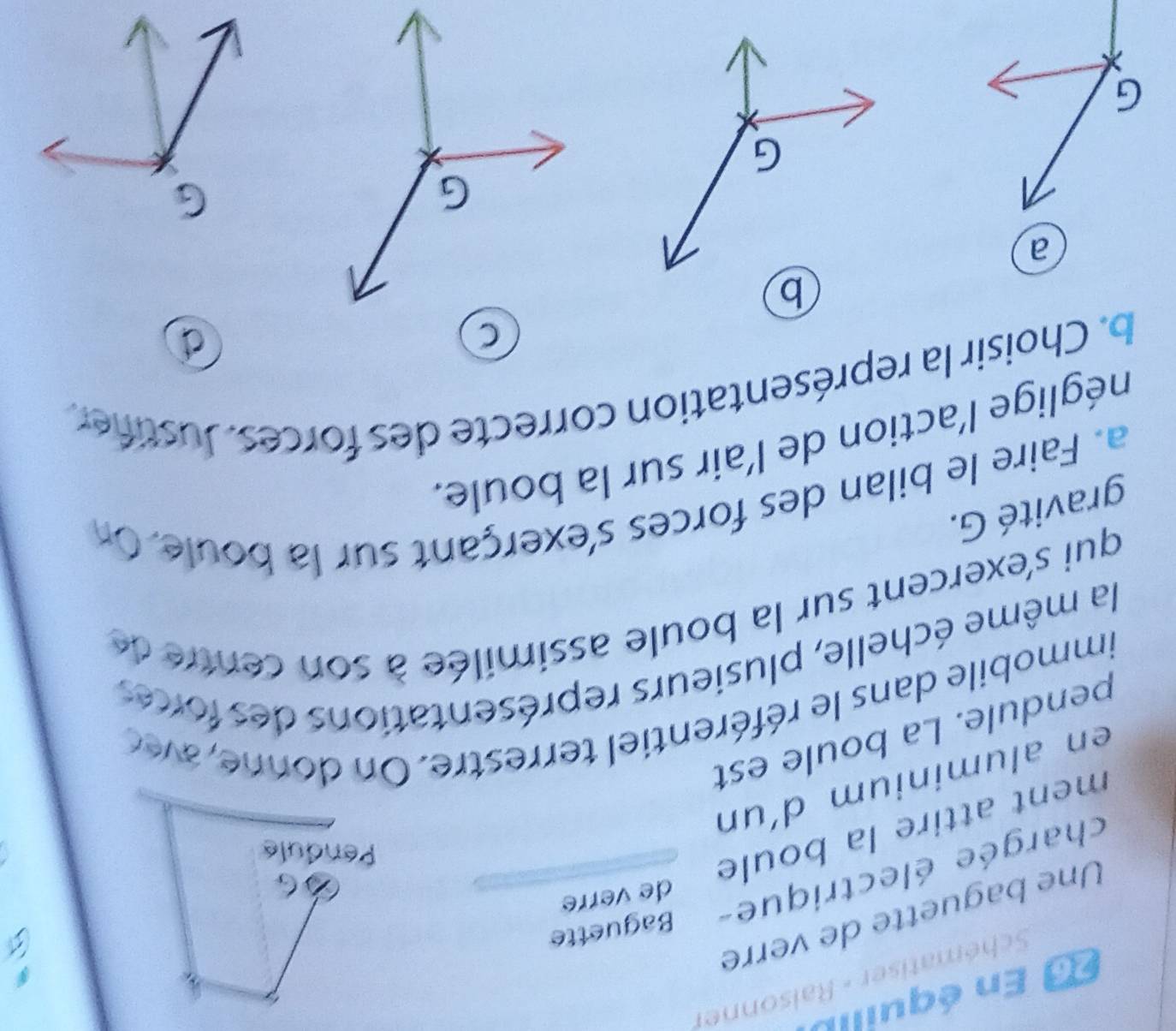 En équillt 
Schématiser - Ralsonner 
Une baguette de verre 
de verre 
chargée électrique- Baguette 
ment attire la boule 
en aluminium d´un 
pendule. La boule est 
immobile dans le référentiel terrestre. On donne , avc 
la même échelle, plusieurs représentations des forces 
qui s'exercent sur la boule assimilée à son centre de 
gravité G. 
a. Faire le bilan des forces s'exerçant sur la boule. On 
néglige l'action de l'air sur la boule. 
b. Choisir la représentation correcte des forces. Justifer 
C 
a