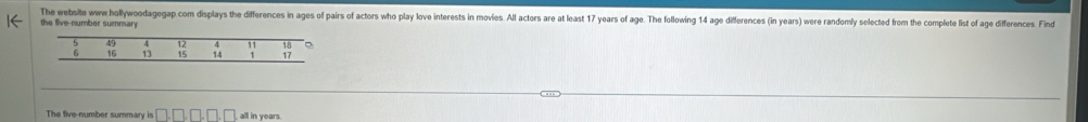 The website www hollywoodagegap com displays the differences in ages of pairs of actors who play love interests in movies. All actors are at least 17 years of age. The following 14 age differences (in years) were randomly selected from the complete list of age differences Fin 
the tive-number summary 
The five-number summary is □ , □ , □ , □ all in years.