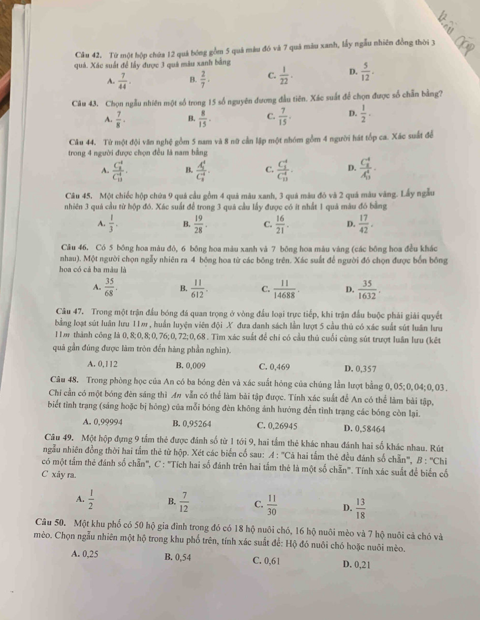 Từ một hộp chứa 12 quả bóng gồm 5 quâ màu đó và 7 quả màu xanh, lấy ngẫu nhiên đồng thời 3
quả. Xác suất đề lấy được 3 quả màu xanh bằng
A.  7/44 .  2/7 .
D.
B.
C.  1/22 .  5/12 .
Câu 43. Chọn ngẫu nhiên một số trong 15 số nguyên đương đầu tiên. Xác suất để chọn được số chẵn bằng?
C.
A.  7/8 ·  8/15 .  7/15 .
B.
D.  1/2 .
Câu 44. Từ một đội văn nghệ gồm 5 nam và 8 nữ cần lập một nhóm gồm 4 người hát tốp ca. Xác suất để
trong 4 người được chọn đều là nam bằng
A. frac (C_8)^4(C_13)^4. frac (A_5)^4(C_8)^4. frac (C_5)^4(C_13)^4. D. frac (C_8)^4(A_13)^4·
B.
C.
Câu 45. Một chiếc hộp chứa 9 quá cầu gồm 4 quả màu xanh, 3 quá màu đỏ và 2 quả màu vàng. Lấy ngẫu
nhiên 3 quả cầu từ hộp đó. Xác suất để trong 3 quá cầu lấy được có it nhất 1 quả màu đó bằng
A.  1/3 .  19/28 .  16/21 .  17/42 .
B.
C.
D.
Câu 46. Có 5 bông hoa màu đỏ, 6 bông hoa màu xanh và 7 bông hoa màu vàng (các bông hoa đều khác
nhau). Một người chọn ngẫy nhiên ra 4 bông hoa từ các bông trên. Xác suất để người đó chọn được bốn bông
hoa có cả ba màu là
A.  35/68 . B.  11/612 . C.  11/14688 . D.  35/1632 .
Câu 47. Trong một trận đấu bóng đá quan trọng ở vòng đấu loại trực tiếp, khi trận đấu buộc phải giải quyết
bằng loạt sút luân lưu 11m, huấn luyện viên đội X đưa danh sách lần lượt 5 cầu thủ có xác suất sút luân lưu
11m thành công là 0,8;0,8;0,76;0,72;0,68 . Tìm xác suất để chi có cầu thủ cuối cùng sút trượt luân lưu (kết
quả gần đúng được làm tròn đến hàng phần nghìn).
A. 0,112 B. 0,009 C. 0,469 D. 0,357
Câu 48. Trong phòng học của An có ba bóng đèn và xác suất hỏng của chúng lần lượt bằng 0,05;0,04;0,03.
Chi cần có một bóng đèn sáng thì An vẫn có thể làm bài tập được. Tính xác suất để An có thể làm bài tập,
biết tình trạng (sáng hoặc bị hỏng) của mỗi bóng đèn không ảnh hưởng đền tình trạng các bóng còn lại.
A. 0,99994 B. 0,95264 C. 0,26945 D. 0,58464
Câu 49. Một hộp đựng 9 tấm thẻ được đánh số từ 1 tới 9, hai tấm thẻ khác nhau đánh hai số khác nhau. Rút
ngẫu nhiên đồng thời hai tấm thẻ từ hộp. Xét các biến cố sau: A : 'Cả hai tấm thẻ đều đánh số chẵn', B : "Chi
có một tấm thẻ đánh số chẵn", C : "Tích hai số đánh trên hai tấm thẻ là một số chẵn". Tính xác suất đề biến cố
C xảy ra.
B.
A.  1/2   7/12  C.  11/30  D.  13/18 
Câu 50. Một khu phố có 50 hộ gia đình trong đó có 18 hộ nuôi chó, 16 hộ nuôi mèo và 7 hộ nuôi cả chó và
mèo. Chọn ngẫu nhiên một hộ trong khu phố trên, tính xác suất để: Hộ đó nuôi chó hoặc nuôi mèo.
A. 0,25 B. 0,54
C. 0,61 D. 0,21