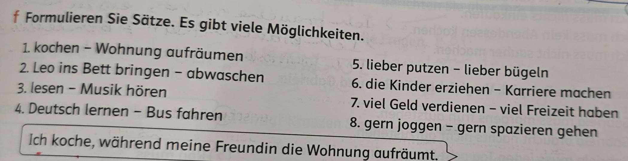 Formulieren Sie Sätze. Es gibt viele Möglichkeiten. 
1. kochen - Wohnung aufräumen 5. lieber putzen - lieber bügeln 
2. Leo ins Bett bringen - abwaschen 6. die Kinder erziehen - Karriere machen 
3. lesen - Musik hören 7. viel Geld verdienen - viel Freizeit haben 
4. Deutsch lernen - Bus fahren 8. gern joggen - gern spazieren gehen 
Ich koche, während meine Freundin die Wohnung aufräumt.