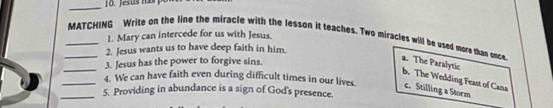 Jesus has po
1. Mary can intercede for us with Jesus.
_MATCHING Write on the line the miracle with the lesson it teaches. Two miracles will be used more than once.
2. Jesus wants us to have deep faith in him.
_3. Jesus has the power to forgive sins.
a. The Paralytic
b. The Wedding Feast of Cana
_4. We can have faith even during difficult times in our lives. c. Stilling a Storm
_5. Providing in abundance is a sign of God's presence.