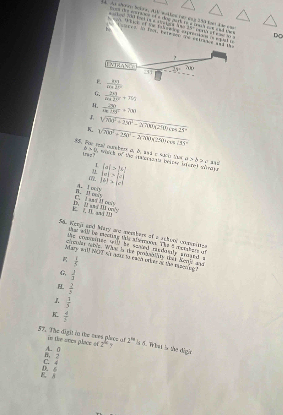 s4. As shown below, Alll walked her dog 250 feet due east DO
from the entrance of a dog park to a trash can and then
walked 700 feet in a straight line 25° north of east to a
be
h uch. Which of the following expressions is equal to
the listance, in feet, between the entrance and the
2
ENTRANCE 700
250 25°
R  050/cos 25° 
G.  250/cos 25° +700
H.  250/sin 155° +700
J. sqrt(700^2+250^2-2(700)(250)cos 25°)
K. sqrt(700^2+250^2-2(700)(250)cos 155°)
55. For real numbers a, b, and c such that a>b>c and
true?
b>0 , which of the statements below (are) always
I. |a|>|b|
S 
II. |a|>|c|
III. |b|>|c|
A. I only
B. Il only
C. I and II only
D. II and III only
E. I, II, and III
56. Kenji and Mary are members of a school committee
that will be meeting this afternoon. The 6 members of
the committee will be seated randomly around a
circular table. What is the probability that Kenji and
Mary will NOT sit next to each other at the meeting?
E  1/5 
G.  1/3 
H.  2/5 
J.  3/5 
K.  4/5 
57. The digit in the ones place of 2^(88) is 6. What is the digit
in the ones place of 2^(90) ?
A. 0
B. 2
C. 4
D. 6
E. 8