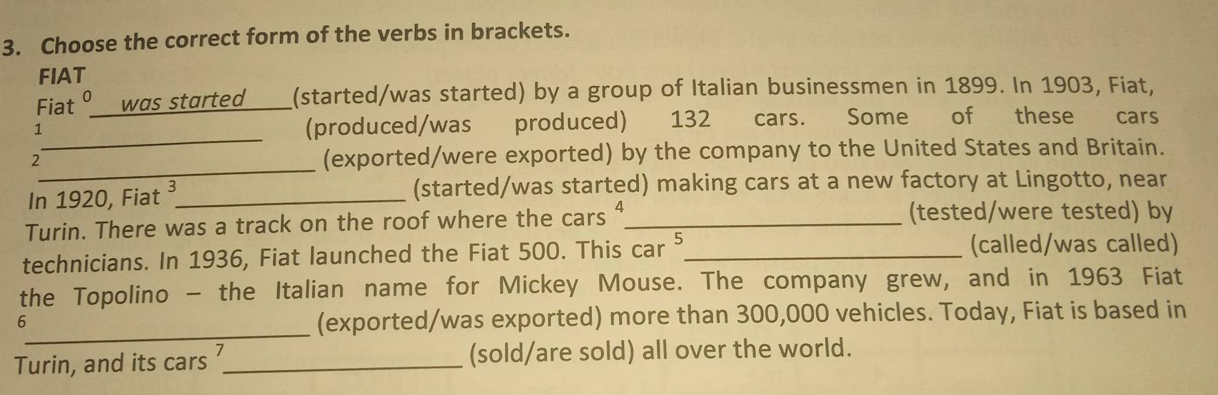 Choose the correct form of the verbs in brackets. 
FIAT 
Fiat º was started (started/was started) by a group of Italian businessmen in 1899. In 1903, Fiat, 
_ 
1 
(produced/was produced) 132 cars. Some of these cars 
_ 
2 
(exported/were exported) by the company to the United States and Britain. 
In 1920, Fiat ³_ (started/was started) making cars at a new factory at Lingotto, near 
Turin. There was a track on the roof where the cars “_ (tested/were tested) by 
technicians. In 1936, Fiat launched the Fiat 500. This car 5_ 
(called/was called) 
the Topolino - the Italian name for Mickey Mouse. The company grew, and in 1963 Fiat 
_ 
6 
(exported/was exported) more than 300,000 vehicles. Today, Fiat is based in 
Turin, and its cars ?_ (sold/are sold) all over the world.