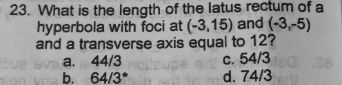 What is the length of the latus rectum of a
hyperbola with foci at (-3,15) and (-3,-5)
and a transverse axis equal to 12?
a. 44/3 c. 54/3
b. 64/3^* d. 74/3