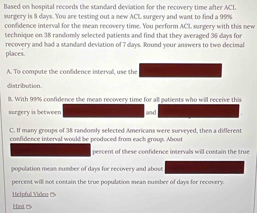 Based on hospital records the standard deviation for the recovery time after ACL 
surgery is 8 days. You are testing out a new ACL surgery and want to find a 99%
confidence interval for the mean recovery time. You perform ACL surgery with this new 
technique on 38 randomly selected patients and find that they averaged 36 days for 
recovery and had a standard deviation of 7 days. Round your answers to two decimal 
places. 
A. To compute the confidence interval, use the 
distribution. 
B. With 99% confidence the mean recovery time for all patients who will receive this 
surgery is between and 
C. If many groups of 38 randomly selected Americans were surveyed, then a different 
confidence interval would be produced from each group. About 
percent of these confidence intervals will contain the true 
population mean number of days for recovery and about 
percent will not contain the true population mean number of days for recovery. 
Helpful Video - 
Hint &