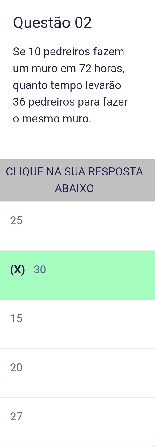 Se 10 pedreiros fazem
um muro em 72 horas,
quanto tempo levarão
36 pedreiros para fazer
o mesmo muro.
CLIQUE NA SUA RESPOSTA
ABAIXO
25
(X) 30
15
20
27