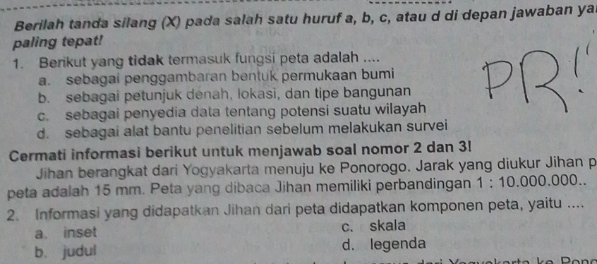 Berilah tanda silang (X) pada salah satu huruf a, b, c, atau d di depan jawaban ya
paling tepat!
1. Berikut yang tidak termasuk fungsi peta adalah ....
a. sebagai penggambaran bentuk permukaan bumi
b. sebagai petunjuk denah, lokasi, dan tipe bangunan
c. sebagai penyedia data tentang potensi suatu wilayah
d. sebagai alat bantu penelitian sebelum melakukan survei
Cermati informasi berikut untuk menjawab soal nomor 2 dan 3!
Jihan berangkat dari Yogyakarta menuju ke Ponorogo. Jarak yang diukur Jihan p
peta adalah 15 mm. Peta yang dibaca Jihan memiliki perbandingan 1:10.000.000. 
2. Informasi yang didapatkan Jihan dari peta didapatkan komponen peta, yaitu ....
a. inset c. skala
b. judul d. legenda